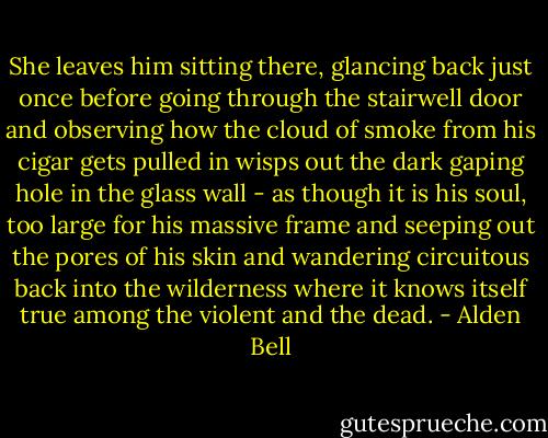 She leaves him sitting there, glancing back just once before going through the stairwell door and observing how the cloud of smoke from his cigar gets pulled in wisps out the dark gaping hole in the glass wall - as though it is his soul, too large for his massive frame and seeping out the pores of his skin and wandering circuitous back into the wilderness where it knows itself true among the violent and the dead. - Alden Bell