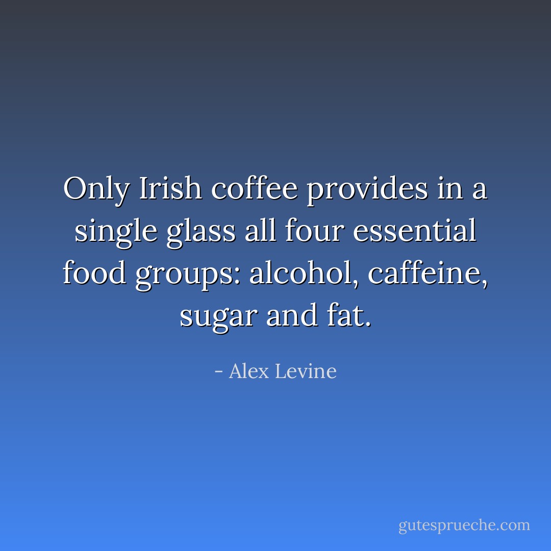 Only Irish coffee provides in a single glass all four essential food groups: alcohol, caffeine, sugar and fat. - Alex Levine