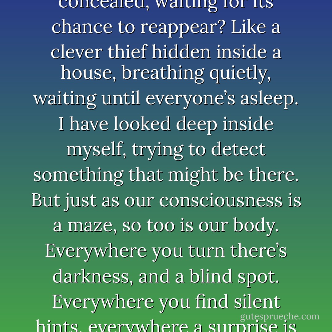 Has the dark shadow really disappeared?<br />Or is it inside me, concealed, waiting for its chance to reappear?<br />Like a clever thief hidden inside a house, breathing quietly, waiting until everyone’s asleep. I have looked deep inside myself, trying to detect something that might be there. But just as our consciousness is a maze, so too is our body. Everywhere you turn there’s darkness, and a blind spot. Everywhere you find silent hints, everywhere a surprise is waiting for you. - Haruki Murakami