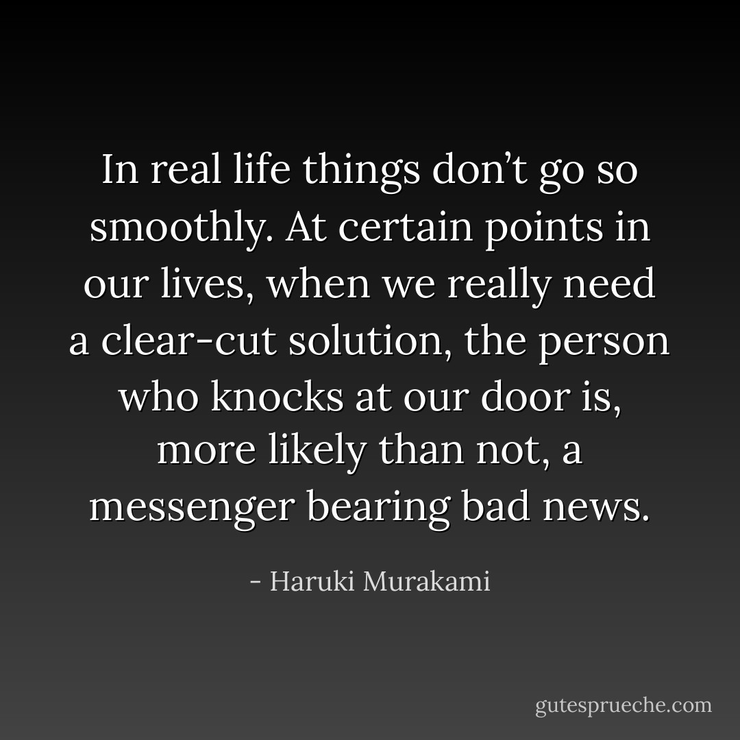 In real life things don’t go so smoothly. At certain points in our lives, when we really need a clear-cut solution, the person who knocks at our door is, more likely than not, a messenger bearing bad news. - Haruki Murakami