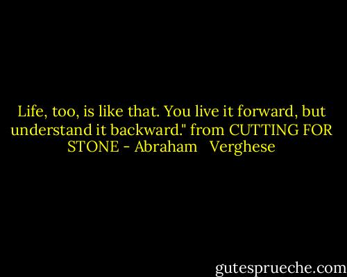 Life, too, is like that. You live it forward, but understand it backward." from CUTTING FOR STONE - Abraham   Verghese