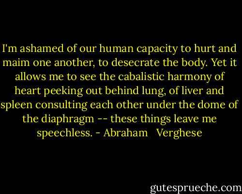 I'm ashamed of our human capacity to hurt and maim one another, to desecrate the body. Yet it allows me to see the cabalistic harmony of heart peeking out behind lung, of liver and spleen consulting each other under the dome of the diaphragm -- these things leave me speechless. - Abraham   Verghese