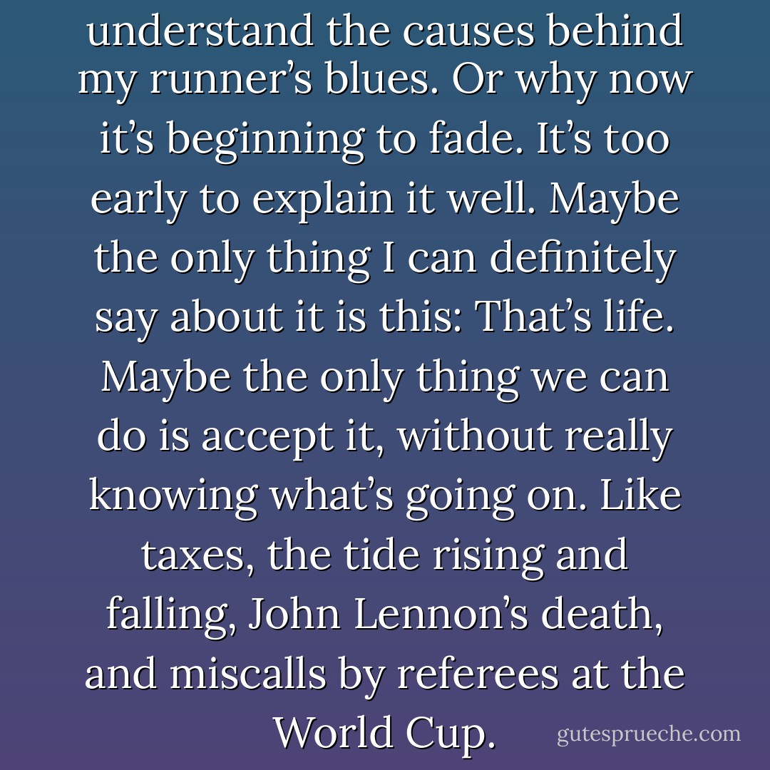 To tell the truth, I don’t really understand the causes behind my runner’s blues. Or why now it’s beginning to fade. It’s too early to explain it well. Maybe the only thing I can definitely say about it is this: That’s life. Maybe the only thing we can do is accept it, without really knowing what’s going on. Like taxes, the tide rising and falling, John Lennon’s death, and miscalls by referees at the World Cup. - Haruki Murakami