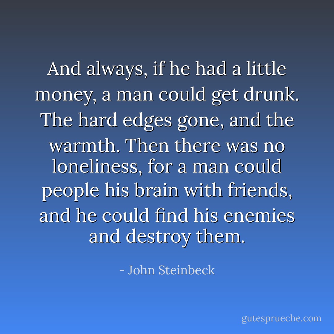 And always, if he had a little money, a man could get drunk. The hard edges gone, and the warmth. Then there was no loneliness, for a man could people his brain with friends, and he could find his enemies and destroy them. - John Steinbeck
