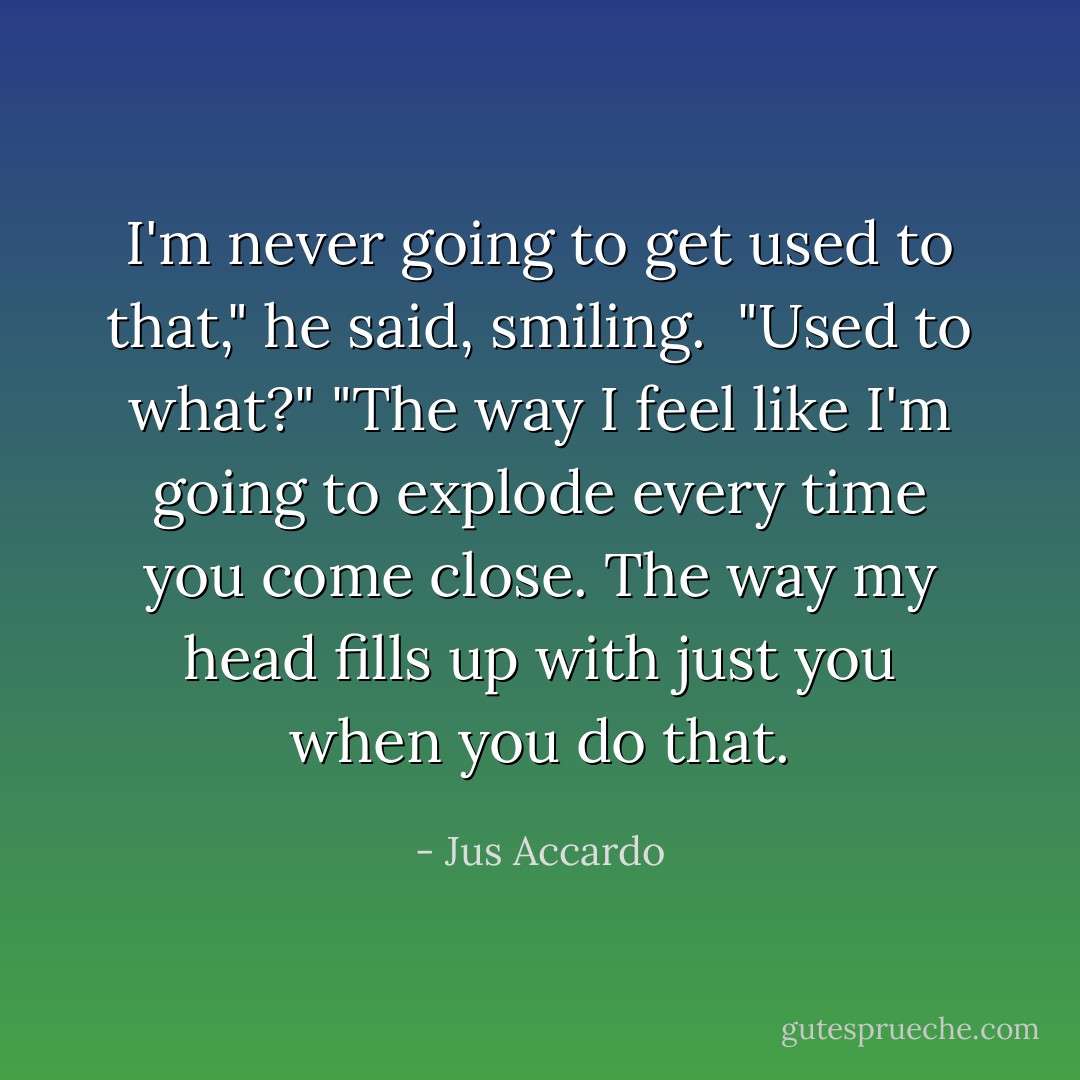 I'm never going to get used to that," he said, smiling. <br />"Used to what?"<br />"The way I feel like I'm going to explode every time you come close. The way my head fills up with just you when you do that. - Jus Accardo