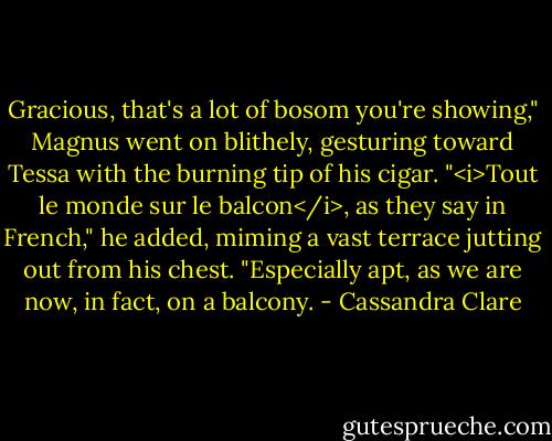 Gracious, that's a lot of bosom you're showing," Magnus went on blithely, gesturing toward Tessa with the burning tip of his cigar. "<i>Tout le monde sur le balcon</i>, as they say in French," he added, miming a vast terrace jutting out from his chest. "Especially apt, as we are now, in fact, on a balcony. - Cassandra Clare