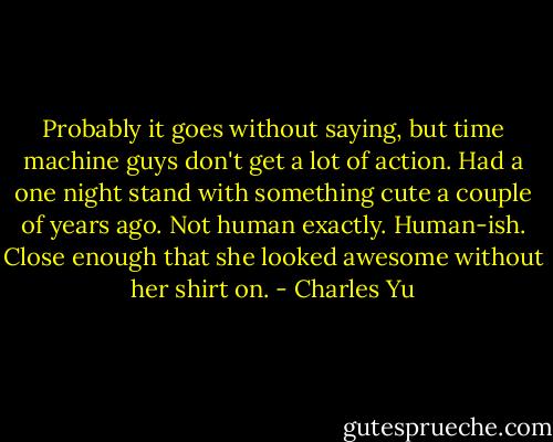 Probably it goes without saying, but time machine guys don't get a lot of action. Had a one night stand with something cute a couple of years ago. Not human exactly. Human-ish. Close enough that she looked awesome without her shirt on. - Charles Yu