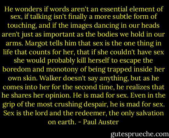 He wonders if words aren't an essential element of sex, if talking isn't finally a more subtle form of touching, and if the images dancing in our heads aren't just as important as the bodies we hold in our arms. Margot tells him that sex is the one thing in life that counts for her, that if she couldn't have sex she would probably kill herself to escape the boredom and monotony of being trapped inside her own skin. Walker doesn't say anything, but as he comes into her for the second time, he realizes that he shares her opinion. He is mad for sex. Even in the grip of the most crushing despair, he is mad for sex. Sex is the lord and the redeemer, the only salvation on earth. - Paul Auster