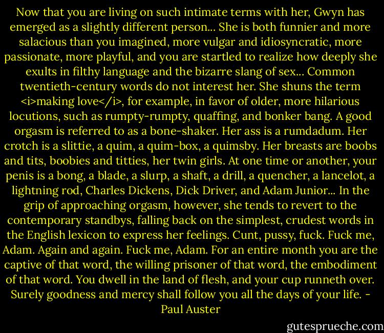 Now that you are living on such intimate terms with her, Gwyn has emerged as a slightly different person... She is both funnier and more salacious than you imagined, more vulgar and idiosyncratic, more passionate, more playful, and you are startled to realize how deeply she exults in filthy language and the bizarre slang of sex... Common twentieth-century words do not interest her. She shuns the term <i>making love</i>, for example, in favor of older, more hilarious locutions, such as rumpty-rumpty, quaffing, and bonker bang. A good orgasm is referred to as a bone-shaker. Her ass is a rumdadum. Her crotch is a slittie, a quim, a quim-box, a quimsby. Her breasts are boobs and tits, boobies and titties, her twin girls. At one time or another, your penis is a bong, a blade, a slurp, a shaft, a drill, a quencher, a lancelot, a lightning rod, Charles Dickens, Dick Driver, and Adam Junior... In the grip of approaching orgasm, however, she tends to revert to the contemporary standbys, falling back on the simplest, crudest words in the English lexicon to express her feelings. Cunt, pussy, fuck. Fuck me, Adam. Again and again. Fuck me, Adam. For an entire month you are the captive of that word, the willing prisoner of that word, the embodiment of that word. You dwell in the land of flesh, and your cup runneth over. Surely goodness and mercy shall follow you all the days of your life. - Paul Auster