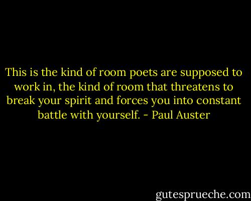 This is the kind of room poets are supposed to work in, the kind of room that threatens to break your spirit and forces you into constant battle with yourself. - Paul Auster