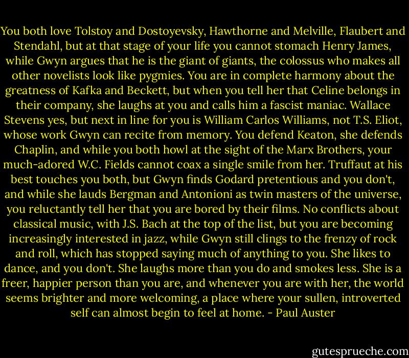 You both love Tolstoy and Dostoyevsky, Hawthorne and Melville, Flaubert and Stendahl, but at that stage of your life you cannot stomach Henry James, while Gwyn argues that he is the giant of giants, the colossus who makes all other novelists look like pygmies. You are in complete harmony about the greatness of Kafka and Beckett, but when you tell her that Celine belongs in their company, she laughs at you and calls him a fascist maniac. Wallace Stevens yes, but next in line for you is William Carlos Williams, not T.S. Eliot, whose work Gwyn can recite from memory. You defend Keaton, she defends Chaplin, and while you both howl at the sight of the Marx Brothers, your much-adored W.C. Fields cannot coax a single smile from her. Truffaut at his best touches you both, but Gwyn finds Godard pretentious and you don't, and while she lauds Bergman and Antonioni as twin masters of the universe, you reluctantly tell her that you are bored by their films. No conflicts about classical music, with J.S. Bach at the top of the list, but you are becoming increasingly interested in jazz, while Gwyn still clings to the frenzy of rock and roll, which has stopped saying much of anything to you. She likes to dance, and you don't. She laughs more than you do and smokes less. She is a freer, happier person than you are, and whenever you are with her, the world seems brighter and more welcoming, a place where your sullen, introverted self can almost begin to feel at home. - Paul Auster
