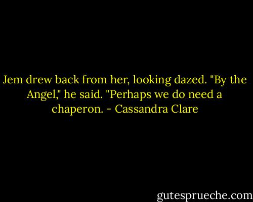 Jem drew back from her, looking dazed. "By the Angel," he said. "Perhaps we do need a chaperon. - Cassandra Clare