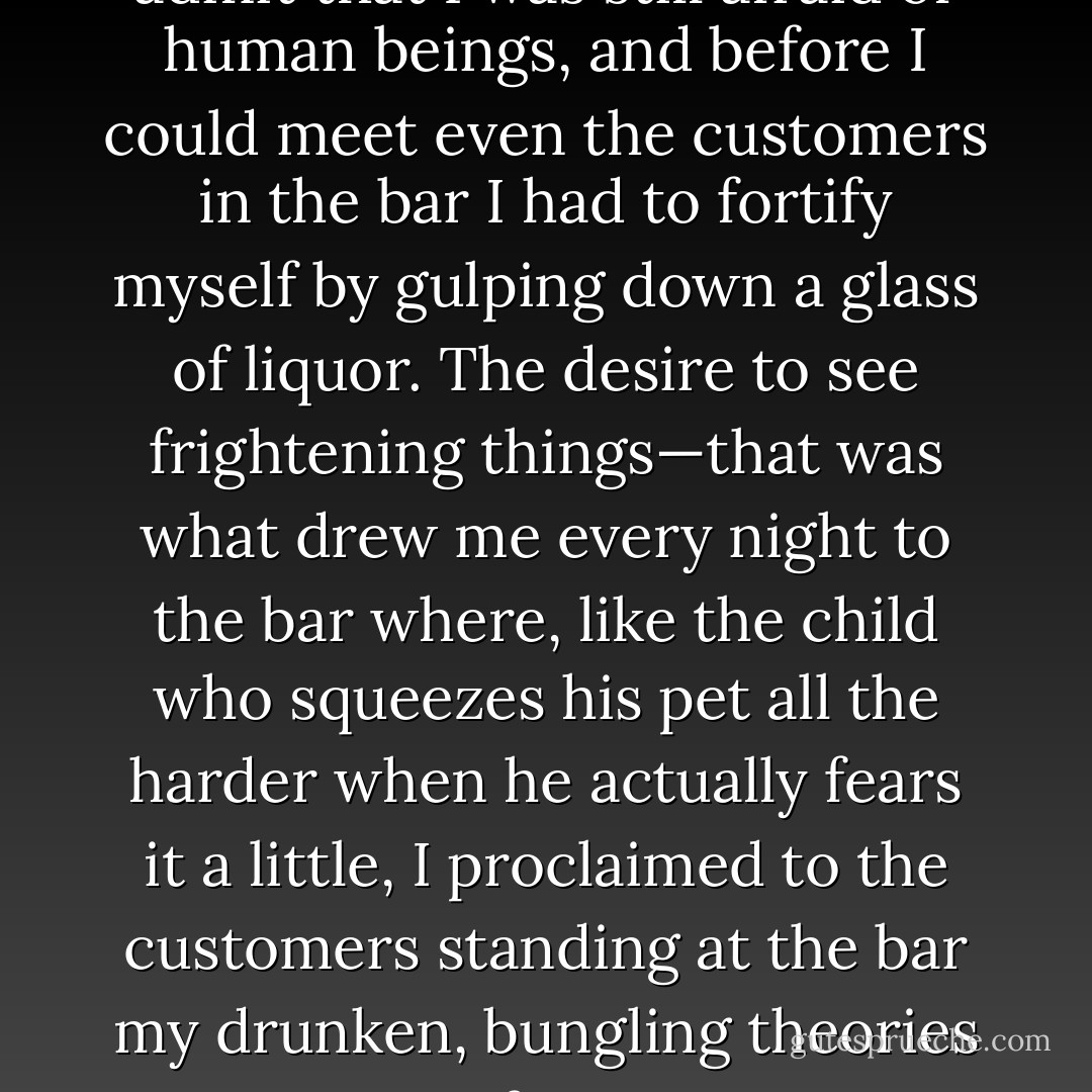 Having said that, I must now admit that I was still afraid of human beings, and before I could meet even the customers in the bar I had to fortify myself by gulping down a glass of liquor. The desire to see frightening things—that was what drew me every night to the bar where, like the child who squeezes his pet all the harder when he actually fears it a little, I proclaimed to the customers standing at the bar my drunken, bungling theories of art. - Osamu Dazai