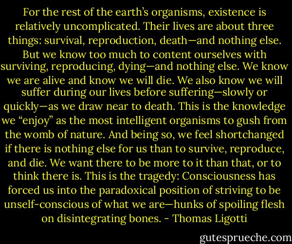 For the rest of the earth’s organisms, existence is relatively uncomplicated. Their lives are about three things: survival, reproduction, death—and nothing else. But we know too much to content ourselves with surviving, reproducing, dying—and nothing else. We know we are alive and know we will die. We also know we will suffer during our lives before suffering—slowly or quickly—as we draw near to death. This is the knowledge we “enjoy” as the most intelligent organisms to gush from the womb of nature. And being so, we feel shortchanged if there is nothing else for us than to survive, reproduce, and die. We want there to be more to it than that, or to think there is. This is the tragedy: Consciousness has forced us into the paradoxical position of striving to be unself-conscious of what we are—hunks of spoiling flesh on disintegrating bones. - Thomas Ligotti