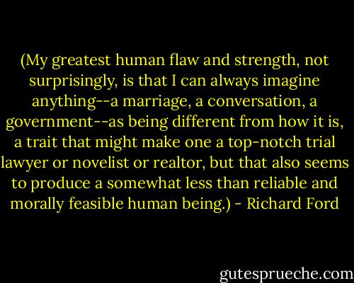 (My greatest human flaw and strength, not surprisingly, is that I can always imagine anything--a marriage, a conversation, a government--as being different from how it is, a trait that might make one a top-notch trial lawyer or novelist or realtor, but that also seems to produce a somewhat less than reliable and morally feasible human being.) - Richard Ford