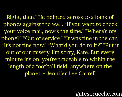 Right, then.” He pointed across to a bank of phones against the wall. “If you want to check your voice mail, now’s the time.”<br />“Where’s my phone?”<br />“Out of service.”<br />“It was fine in the car.”<br />“It’s not fine now.”<br />“What’d you do to it?”<br />“Put it out of our misery. I’m sorry, Kate. But every minute it’s on, you’re traceable to within the length of a football field, anywhere on the planet. - Jennifer Lee Carrell