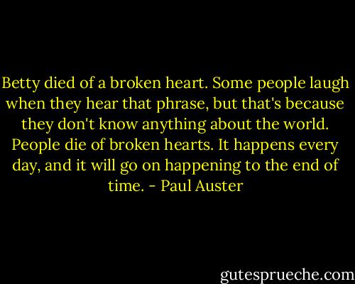Betty died of a broken heart. Some people laugh when they hear that phrase, but that's because they don't know anything about the world. People die of broken hearts. It happens every day, and it will go on happening to the end of time. - Paul Auster