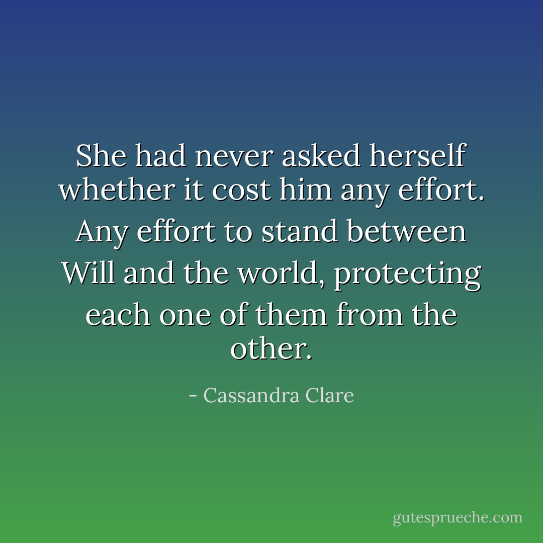 She had never asked herself whether it cost him any effort. Any effort to stand between Will and the world, protecting each one of them from the other. - Cassandra Clare