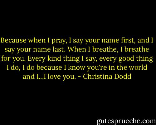 Because when I pray, I say your name first, and I say your name last. When I breathe, I breathe for you. Every kind thing I say, every good thing I do, I do because I know you're in the world and I...I love you. - Christina Dodd