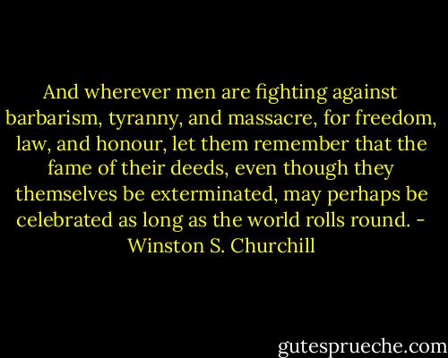 And wherever men are fighting against barbarism, tyranny, and massacre, for freedom, law, and honour, let them remember that the fame of their deeds, even though they themselves be exterminated, may perhaps be celebrated as long as the world rolls round. - Winston S. Churchill