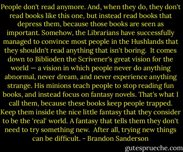 People don't read anymore. And, when they do, they don't read books like this one, but instead read books that depress them, because those books are seen as important. Somehow, the Librarians have successfully managed to convince most people in the Hushlands that they shouldn't read anything that isn't boring.<br /><br />It comes down to Biblioden the Scrivener's great vision for the world — a vision in which people never do anything abnormal, never dream, and never experience anything strange. His minions teach people to stop reading fun books, and instead focus on fantasy novels. That's what I call them, because these books keep people trapped. Keep them inside the nice little fantasy that they consider to be the 'real' world. A fantasy that tells them they don't need to try something new.<br /><br />After all, trying new things can be difficult. - Brandon Sanderson
