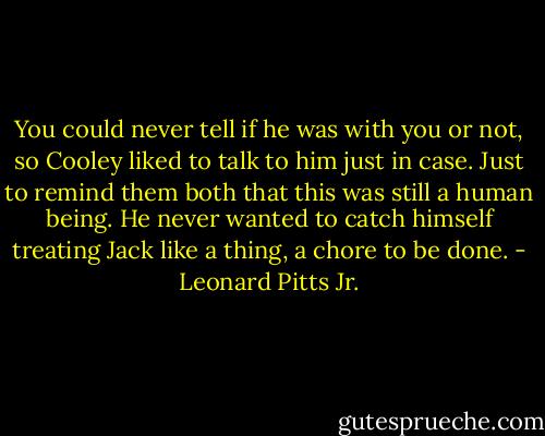 You could never tell if he was with you or not, so Cooley liked to talk to him just in case. Just to remind them both that this was still a human being. He never wanted to catch himself treating Jack like a thing, a chore to be done. - Leonard Pitts Jr.