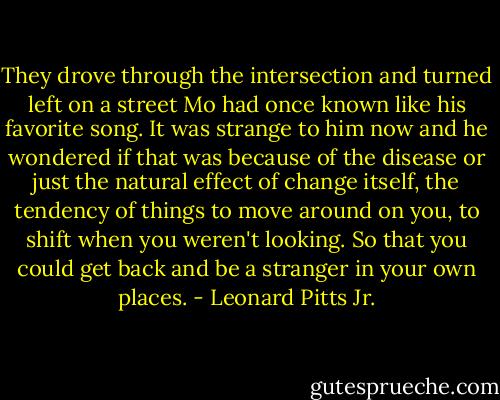 They drove through the intersection and turned left on a street Mo had once known like his favorite song. It was strange to him now and he wondered if that was because of the disease or just the natural effect of change itself, the tendency of things to move around on you, to shift when you weren't looking. So that you could get back and be a stranger in your own places. - Leonard Pitts Jr.