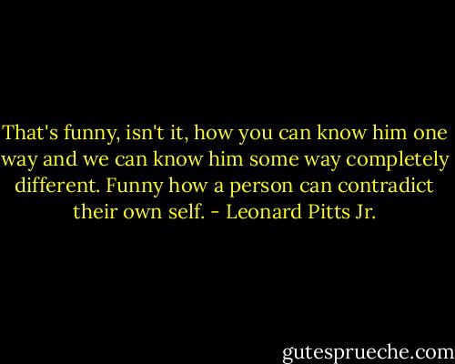 That's funny, isn't it, how you can know him one way and we can know him some way completely different. Funny how a person can contradict their own self. - Leonard Pitts Jr.
