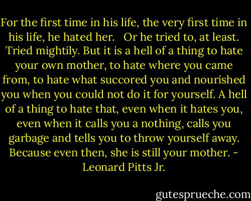 For the first time in his life, the very first time in his life, he hated her. <br /><br />Or he tried to, at least. Tried mightily. But it is a hell of a thing to hate your own mother, to hate where you came from, to hate what succored you and nourished you when you could not do it for yourself. A hell of a thing to hate that, even when it hates you, even when it calls you a nothing, calls you garbage and tells you to throw yourself away. Because even then, she is still your mother. - Leonard Pitts Jr.