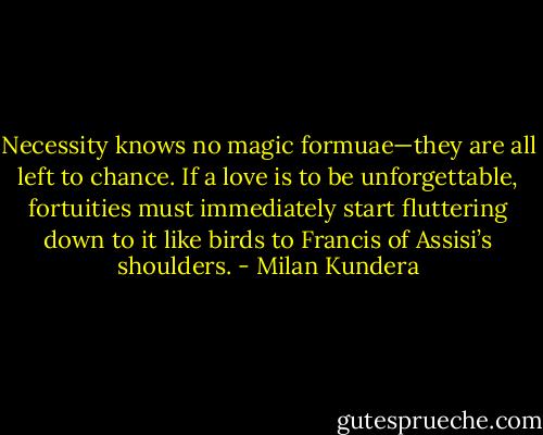 Necessity knows no magic formuae—they are all left to chance. If a love is to be unforgettable, fortuities must immediately start fluttering down to it like birds to Francis of Assisi’s shoulders. - Milan Kundera