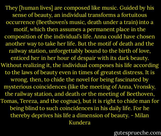 They [human lives] are composed like music. Guided by his sense of beauty, an individual transforms a fortuitous occurrence (Beethoven’s music, death under a train) into a motif, which then assumes a permanent place in the composition of the individual’s life. Anna could have chosen another way to take her life. But the motif of death and the railway station, unforgettably bound to the birth of love, enticed her in her hour of despair with its dark beauty. Without realizing it, the individual composes his life according to the laws of beauty even in times of greatest distress.<br />It is wrong, then, to chide the novel for being fascinated by mysterious coincidences (like the meeting of Anna, Vronsky, the railway station, and death or the meeting of Beethoven, Tomas, Tereza, and the cognac), but it is right to chide man for being blind to such coincidences in his daily life. For he thereby deprives his life a dimension of beauty. - Milan Kundera