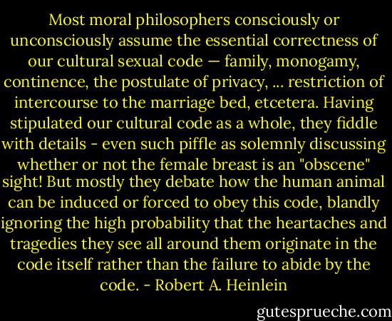 Most moral philosophers consciously or unconsciously assume the essential correctness of our cultural sexual code — family, monogamy, continence, the postulate of privacy, ... restriction of intercourse to the marriage bed, etcetera. Having stipulated our cultural code as a whole, they fiddle with details - even such piffle as solemnly discussing whether or not the female breast is an "obscene" sight! But mostly they debate how the human animal can be induced or forced to obey this code, blandly ignoring the high probability that the heartaches and tragedies they see all around them originate in the code itself rather than the failure to abide by the code. - Robert A. Heinlein