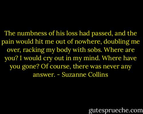 The numbness of his loss had passed, and the pain would hit me out of nowhere, doubling me over, racking my body with sobs. Where are you? I would cry out in my mind. Where have you gone? Of course, there was never any answer. - Suzanne Collins