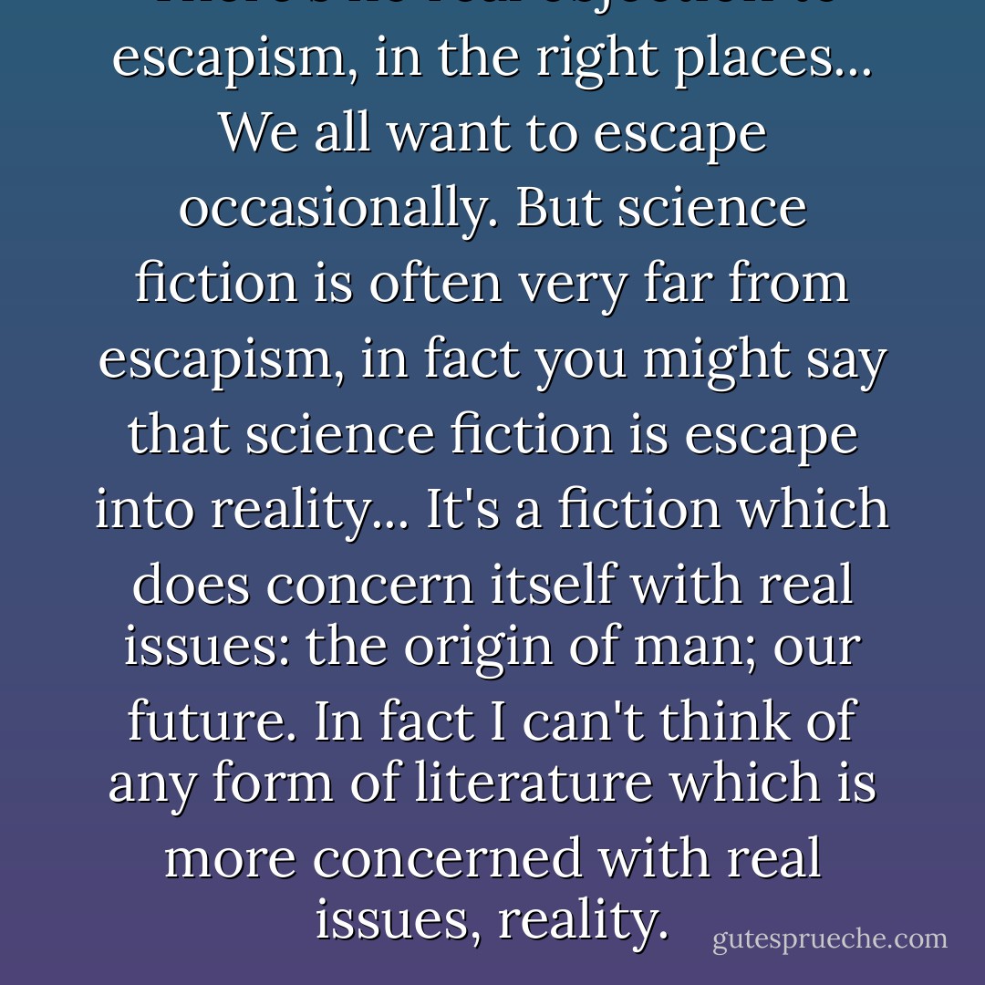 There's no real objection to escapism, in the right places... We all want to escape occasionally. But science fiction is often very far from escapism, in fact you might say that science fiction is escape into reality... It's a fiction which does concern itself with real issues: the origin of man; our future. In fact I can't think of any form of literature which is more concerned with real issues, reality. - Arthur C. Clarke