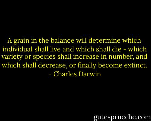 A grain in the balance will determine which individual shall live and which shall die - which variety or species shall increase in number, and which shall decrease, or finally become extinct. - Charles Darwin