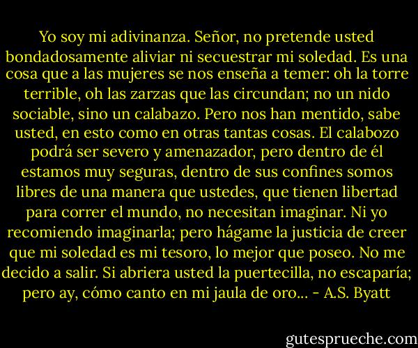 Yo soy mi adivinanza. Señor, no pretende usted bondadosamente aliviar ni secuestrar mi soledad. Es una cosa que a las mujeres se nos enseña a temer: oh la torre terrible, oh las zarzas que las circundan; no un nido sociable, sino un calabazo.<br />Pero nos han mentido, sabe usted, en esto como en otras tantas cosas. El calabozo podrá ser severo y amenazador, pero dentro de él estamos muy seguras, dentro de sus confines somos libres de una manera que ustedes, que tienen libertad para correr el mundo, no necesitan imaginar. Ni yo recomiendo imaginarla; pero hágame la justicia de creer que mi soledad es mi tesoro, lo mejor que poseo. No me decido a salir. Si abriera usted la puertecilla, no escaparía; pero ay, cómo canto en mi jaula de oro... - A.S. Byatt