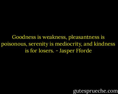 Goodness is weakness, pleasantness is poisonous, serenity is mediocrity, and kindness is for losers. - Jasper Fforde