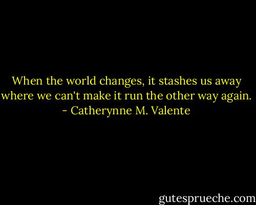 When the world changes, it stashes us away where we can't make it run the other way again. - Catherynne M. Valente