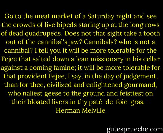 Go to the meat market of a Saturday night and see the crowds of live bipeds staring up at the long rows of dead quadrupeds. Does not that sight take a tooth out of the cannibal's jaw? Cannibals? who is not a cannibal? I tell you it will be more tolerable for the Fejee that salted down a lean missionary in his cellar against a coming famine; it will be more tolerable for that provident Fejee, I say, in the day of judgement, than for thee, civilized and enlightened gourmand, who naliest geese to the ground and feistiest on their bloated livers in thy paté-de-foie-gras. - Herman Melville