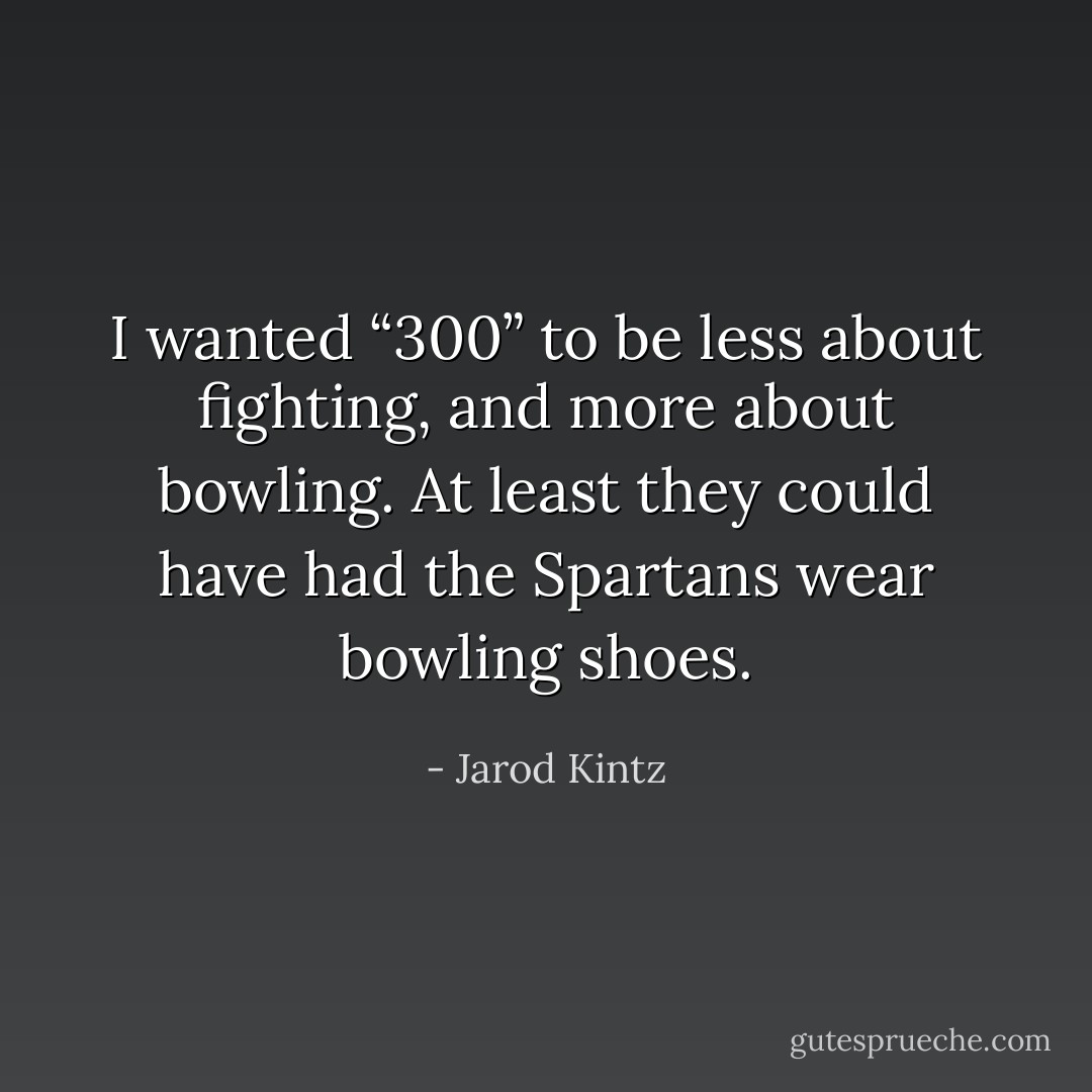 I wanted “300” to be less about fighting, and more about bowling. At least they could have had the Spartans wear bowling shoes. - Jarod Kintz