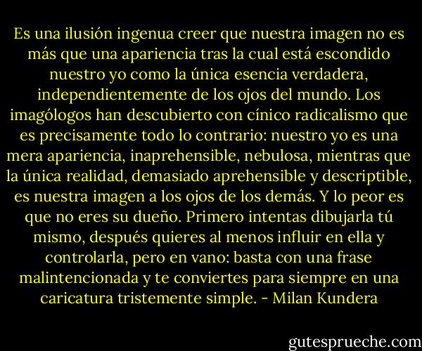 Es una ilusión ingenua creer que nuestra imagen no es más que una apariencia tras la cual está escondido nuestro yo como la única esencia verdadera, independientemente de los ojos del mundo. Los imagólogos han descubierto con cínico radicalismo que es precisamente todo lo contrario: nuestro yo es una mera apariencia, inaprehensible, nebulosa, mientras que la única realidad, demasiado aprehensible y descriptible, es nuestra imagen a los ojos de los demás. Y lo peor es que no eres su dueño. Primero intentas dibujarla tú mismo, después quieres al menos influir en ella y controlarla, pero en vano: basta con una frase malintencionada y te conviertes para siempre en una caricatura tristemente simple. - Milan Kundera
