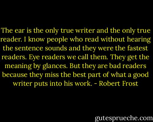 The ear is the only true writer and the only true reader. I know people who read without hearing the sentence sounds and they were the fastest readers. Eye readers we call them. They get the meaning by glances. But they are bad readers because they miss the best part of what a good writer puts into his work. - Robert Frost
