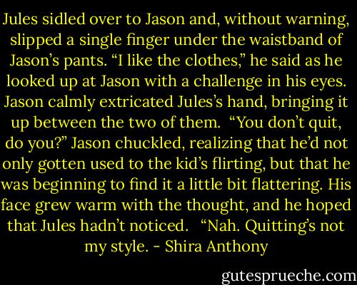 Jules sidled over to Jason and, without warning, slipped a single finger under the waistband of Jason’s pants. “I like the clothes,” he said as he looked up at Jason with a challenge in his eyes. Jason calmly extricated Jules’s hand, bringing it up between the two of them.<br /><br />“You don’t quit, do you?” Jason chuckled, realizing that he’d not only gotten used to the kid’s flirting, but that he was beginning to find it a little bit flattering. His face grew warm with the thought, and he hoped that Jules hadn’t noticed. <br /><br />“Nah. Quitting’s not my style. - Shira Anthony