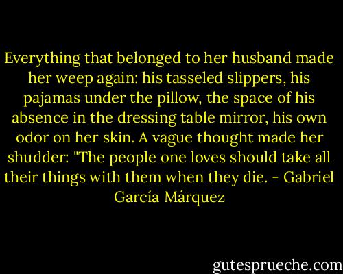 Everything that belonged to her husband made her weep again: his tasseled slippers, his pajamas under the pillow, the space of his absence in the dressing table mirror, his own odor on her skin. A vague thought made her shudder: "The people one loves should take all their things with them when they die. - Gabriel García Márquez