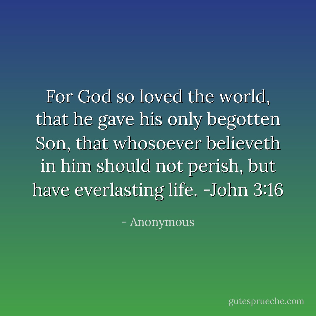 For God so loved the world, that he gave his only begotten Son, that whosoever believeth in him should not perish, but have everlasting life. -John 3:16 - Anonymous