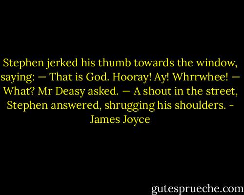 Stephen jerked his thumb towards the window, saying:<br />— That is God.<br />Hooray! Ay! Whrrwhee!<br />— What? Mr Deasy asked.<br />— A shout in the street, Stephen answered, shrugging his shoulders. - James Joyce