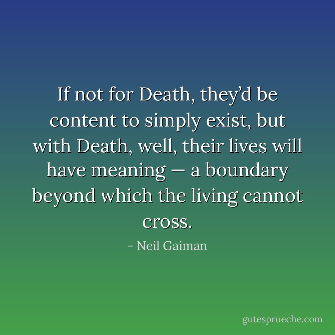 If not for Death, they’d be content to simply exist, but with Death, well, their lives will have meaning — a boundary beyond which the living cannot cross. - Neil Gaiman