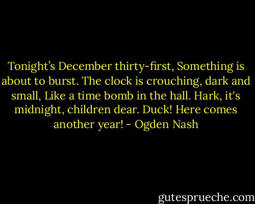 Tonight’s December thirty-first,<br />Something is about to burst.<br />The clock is crouching, dark and small,<br />Like a time bomb in the hall.<br />Hark, it's midnight, children dear.<br />Duck! Here comes another year! - Ogden Nash