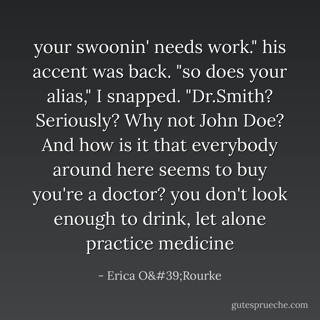 your swoonin' needs work." his accent was back. "so does your alias," I snapped. "Dr.Smith? Seriously? Why not John Doe? And how is it that everybody around here seems to buy you're a doctor? you don't look enough to drink, let alone practice medicine - Erica O'Rourke