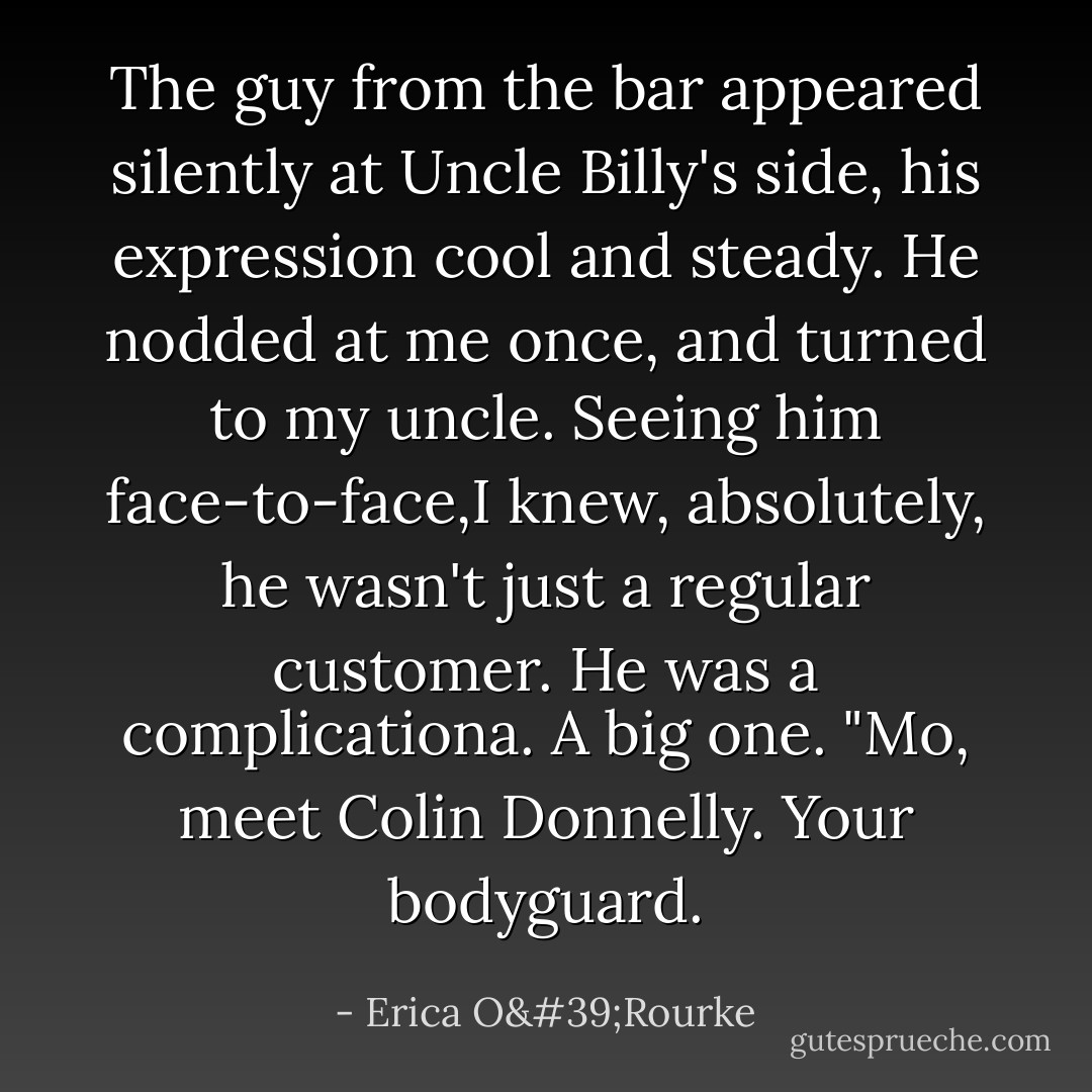 The guy from the bar appeared silently at Uncle Billy's side, his expression cool and steady. He nodded at me once, and turned to my uncle. Seeing him face-to-face,I knew, absolutely, he wasn't just a regular customer. He was a complicationa. A big one. "Mo, meet Colin Donnelly. Your bodyguard. - Erica O'Rourke